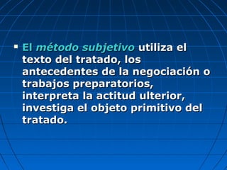  ElEl método subjetivométodo subjetivo utiliza elutiliza el
texto del tratado, lostexto del tratado, los
antecedentes de la negociación oantecedentes de la negociación o
trabajos preparatorios,trabajos preparatorios,
interpreta la actitud ulterior,interpreta la actitud ulterior,
investiga el objeto primitivo delinvestiga el objeto primitivo del
tratado.tratado.
 