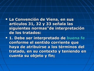  La Convención de Viena, en susLa Convención de Viena, en sus
artículos 31, 32 y 33 señala lasartículos 31, 32 y 33 señala las
siguientes normas"de interpretaciónsiguientes normas"de interpretación
de los tratados:de los tratados:
 1. Debe ser interpretado de1. Debe ser interpretado de buena febuena fe
conforme el sentido corriente queconforme el sentido corriente que
haya de atribuirse a los términos delhaya de atribuirse a los términos del
tratado, en su contexto y teniendo entratado, en su contexto y teniendo en
cuenta su objeto y fin;cuenta su objeto y fin;
 