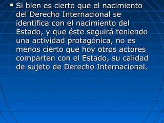  Si bien es cierto que el nacimientoSi bien es cierto que el nacimiento
del Derecho Internacional sedel Derecho Internacional se
identifica con el nacimiento delidentifica con el nacimiento del
Estado, y que éste seguirá teniendoEstado, y que éste seguirá teniendo
una actividad protagónica, no esuna actividad protagónica, no es
menos cierto que hoy otros actoresmenos cierto que hoy otros actores
comparten con el Estado, su calidadcomparten con el Estado, su calidad
de sujeto de Derecho Internacional.de sujeto de Derecho Internacional.
 