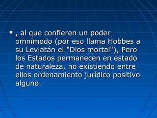  , al que confieren un poder, al que confieren un poder
omnímodo (por eso llama Hobbes aomnímodo (por eso llama Hobbes a
su Leviatán el "Dios mortal"), Perosu Leviatán el "Dios mortal"), Pero
los Estados permanecen en estadolos Estados permanecen en estado
de naturaleza, no existiendo entrede naturaleza, no existiendo entre
ellos ordenamiento jurídico positivoellos ordenamiento jurídico positivo
alguno.alguno.
 