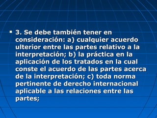  3. Se debe también tener en3. Se debe también tener en
consideración: a) cualquier acuerdoconsideración: a) cualquier acuerdo
ulterior entre las partes relativo a laulterior entre las partes relativo a la
interpretación; b) la práctica en lainterpretación; b) la práctica en la
aplicación de los tratados en la cualaplicación de los tratados en la cual
conste el acuerdo de las partes acercaconste el acuerdo de las partes acerca
de la interpretación; c) toda normade la interpretación; c) toda norma
pertinente de derecho internacionalpertinente de derecho internacional
aplicable a las relaciones entre lasaplicable a las relaciones entre las
partes;partes;
 
