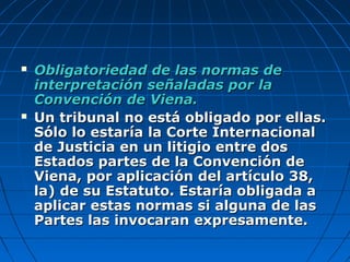  Obligatoriedad de las normas deObligatoriedad de las normas de
interpretación señaladas por lainterpretación señaladas por la
Convención de Viena.Convención de Viena.
 Un tribunal no está obligado por ellas.Un tribunal no está obligado por ellas.
Sólo lo estaría la Corte InternacionalSólo lo estaría la Corte Internacional
de Justicia en un litigio entre dosde Justicia en un litigio entre dos
Estados partes de la Convención deEstados partes de la Convención de
Viena, por aplicación del artículo 38,Viena, por aplicación del artículo 38,
la) de su Estatuto. Estaría obligada ala) de su Estatuto. Estaría obligada a
aplicar estas normas si alguna de lasaplicar estas normas si alguna de las
Partes las invocaran expresamente.Partes las invocaran expresamente.
 