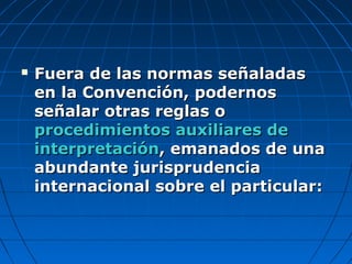  Fuera de las normas señaladasFuera de las normas señaladas
en la Convención, podernosen la Convención, podernos
señalar otras reglas oseñalar otras reglas o
procedimientos auxiliares deprocedimientos auxiliares de
interpretacióninterpretación, emanados de una, emanados de una
abundante jurisprudenciaabundante jurisprudencia
internacional sobre el particular:internacional sobre el particular:
 
