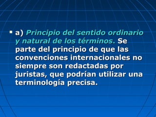  a)a) Principio del sentido ordinarioPrincipio del sentido ordinario
y natural de los términosy natural de los términos.. SeSe
parte del principio de que lasparte del principio de que las
convenciones internacionales noconvenciones internacionales no
siempre son redactadas porsiempre son redactadas por
juristas, que podrían utilizar unajuristas, que podrían utilizar una
terminología precisa.terminología precisa.
 