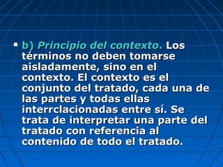  b)b) Principio del contextoPrincipio del contexto.. LosLos
términos no deben tomarsetérminos no deben tomarse
aisladamente, sino en elaisladamente, sino en el
contexto. El contexto es elcontexto. El contexto es el
conjunto del tratado, cada una deconjunto del tratado, cada una de
las partes y todas ellaslas partes y todas ellas
interrclacionadas entre sí. Seinterrclacionadas entre sí. Se
trata de interpretar una parte deltrata de interpretar una parte del
tratado con referencia altratado con referencia al
contenido de todo el tratado.contenido de todo el tratado.
 