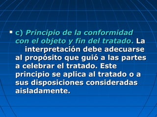  c)c) Principio de la conformidadPrincipio de la conformidad
con el objeto y fin del tratadocon el objeto y fin del tratado.. LaLa
interpretación debe adecuarseinterpretación debe adecuarse
al propósito que guió a las partesal propósito que guió a las partes
a celebrar el tratado. Estea celebrar el tratado. Este
principio se aplica al tratado o aprincipio se aplica al tratado o a
sus disposiciones consideradassus disposiciones consideradas
aisladamente.aisladamente.
 