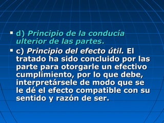  d)d) Principio de la conducíaPrincipio de la conducía
ulterior de las partesulterior de las partes..
 c)c) Principio del efecto útil.Principio del efecto útil. ElEl
tratado ha sido concluido por lastratado ha sido concluido por las
parte para otorgarle un efectivoparte para otorgarle un efectivo
cumplimiento, por lo que debe,cumplimiento, por lo que debe,
interpretársele de modo que seinterpretársele de modo que se
le dé el efecto compatible con sule dé el efecto compatible con su
sentido y razón de ser.sentido y razón de ser.
 