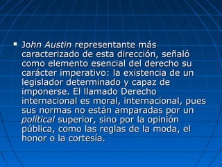  JoJohn Austinhn Austin representante másrepresentante más
caracterizado de esta dirección, señalócaracterizado de esta dirección, señaló
como elemento esencial del derecho sucomo elemento esencial del derecho su
carácter imperativo: la existencia de uncarácter imperativo: la existencia de un
legislador determinado y capaz delegislador determinado y capaz de
imponerse. El llamado Derechoimponerse. El llamado Derecho
internacional es moral, internacional, puesinternacional es moral, internacional, pues
sus normas no están amparadas por unsus normas no están amparadas por un
políticalpolítical superior, sino por la opiniónsuperior, sino por la opinión
pública, como las reglas de la moda, elpública, como las reglas de la moda, el
honor o la cortesía.honor o la cortesía.
 
