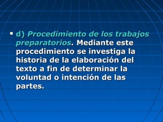  d)d) Procedimiento de los trabajosProcedimiento de los trabajos
preparatoriospreparatorios.. Mediante esteMediante este
procedimiento se investiga laprocedimiento se investiga la
historia de la elaboración delhistoria de la elaboración del
texto a fin de determinar latexto a fin de determinar la
voluntad o intención de lasvoluntad o intención de las
partes.partes.
 