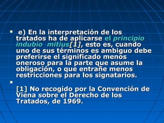  e) En la interpretación de lose) En la interpretación de los
tratados ha de aplicarsetratados ha de aplicarse elel principioprincipio
indubio mitiusindubio mitius[1[1]], esto es, cuando, esto es, cuando
uno de sus términos es ambiguo debeuno de sus términos es ambiguo debe
preferirse el significado menospreferirse el significado menos
oneroso para la parte que asume laoneroso para la parte que asume la
obligación, o que entrañe menosobligación, o que entrañe menos
restricciones para los signatarios.restricciones para los signatarios.

[1][1] No recogido por la Convención deNo recogido por la Convención de
Viena sobre el Derecho de losViena sobre el Derecho de los
Tratados, de 1969.Tratados, de 1969.
 