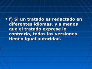  f) Si un tratado es redactado enf) Si un tratado es redactado en
diferentes idiomas, y a menosdiferentes idiomas, y a menos
que el tratado exprese loque el tratado exprese lo
contrario, todas las versionescontrario, todas las versiones
tienen igual autoridad.tienen igual autoridad.
 