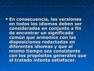  En consecuencia, las versionesEn consecuencia, las versiones
en todos los idiomas deben seren todos los idiomas deben ser
consideradas en conjunto a finconsideradas en conjunto a fin
de encontrar un significadode encontrar un significado
común que armonice con lascomún que armonice con las
disposiciones redactadas endisposiciones redactadas en
diferentes idiomas y que aldiferentes idiomas y que al
mismo tiempo sea consistentemismo tiempo sea consistente
con los propósitos generales quecon los propósitos generales que
el tratado intenta satisfacer.el tratado intenta satisfacer.
 