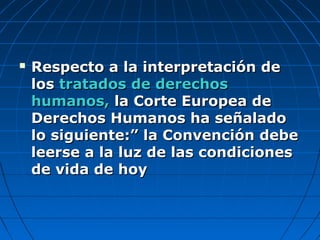  Respecto a la interpretación deRespecto a la interpretación de
loslos tratados de derechostratados de derechos
humanos,humanos, la Corte Europea dela Corte Europea de
Derechos Humanos ha señaladoDerechos Humanos ha señalado
lo siguiente:” la Convención debelo siguiente:” la Convención debe
leerse a la luz de las condicionesleerse a la luz de las condiciones
de vida de hoyde vida de hoy
 