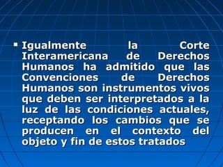  Igualmente la CorteIgualmente la Corte
Interamericana de DerechosInteramericana de Derechos
Humanos ha admitido que lasHumanos ha admitido que las
Convenciones de DerechosConvenciones de Derechos
Humanos son instrumentos vivosHumanos son instrumentos vivos
que deben ser interpretados a laque deben ser interpretados a la
luz de las condiciones actuales,luz de las condiciones actuales,
receptando los cambios que sereceptando los cambios que se
producen en el contexto delproducen en el contexto del
objeto y fin de estos tratadosobjeto y fin de estos tratados
 