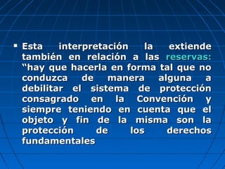  Esta interpretación la extiendeEsta interpretación la extiende
también en relación a lastambién en relación a las reservas:reservas:
“hay que hacerla en forma tal que no“hay que hacerla en forma tal que no
conduzca de manera alguna aconduzca de manera alguna a
debilitar el sistema de proteccióndebilitar el sistema de protección
consagrado en la Convención yconsagrado en la Convención y
siempre teniendo en cuenta que elsiempre teniendo en cuenta que el
objeto y fin de la misma son laobjeto y fin de la misma son la
protección de los derechosprotección de los derechos
fundamentalesfundamentales
 