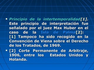  Principio de la intertemporalidadPrincipio de la intertemporalidad[1[1]]..
Este principio de interpretación fueEste principio de interpretación fue
señalado por el juez Max Huber en elseñalado por el juez Max Huber en el
caso de lacaso de la Isla de PalmaIsla de Palma[2[2]]::
[1][1] Tampoco ha sido recogido en laTampoco ha sido recogido en la
Convención de Viena sobre el DerechoConvención de Viena sobre el Derecho
de los Tratados, de 1969.de los Tratados, de 1969.
 [2] Corte Permanente de Arbitraje,[2] Corte Permanente de Arbitraje,
1906, entre los Estados Unidos y1906, entre los Estados Unidos y
Holanda.Holanda.
 