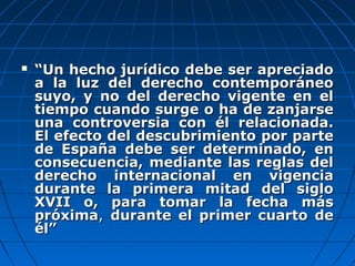  ““Un hecho jurídico debe ser apreciadoUn hecho jurídico debe ser apreciado
a la luz del derecho contemporáneoa la luz del derecho contemporáneo
suyo, y no del derecho vigente en elsuyo, y no del derecho vigente en el
tiempo cuando surge o ha de zanjarsetiempo cuando surge o ha de zanjarse
una controversia con él relacionada.una controversia con él relacionada.
El efecto del descubrimiento por parteEl efecto del descubrimiento por parte
de España debe ser determinado, ende España debe ser determinado, en
consecuencia, mediante las reglas delconsecuencia, mediante las reglas del
derecho internacional en vigenciaderecho internacional en vigencia
durante la primera mitad del siglodurante la primera mitad del siglo
XVII o, para tomar la fecha másXVII o, para tomar la fecha más
próximapróxima,, durante el primer cuarto dedurante el primer cuarto de
él”él”
 