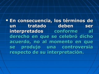  En consecuencia, los términos deEn consecuencia, los términos de
un tratado deben serun tratado deben ser
interpretadosinterpretados conforme alconforme al
derecho en que se celebró dichoderecho en que se celebró dicho
acuerdo, no al momento en queacuerdo, no al momento en que
se produjo una controversiase produjo una controversia
respecto de su interpretación.respecto de su interpretación.
 