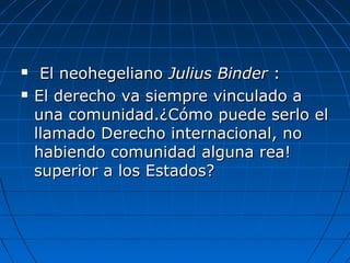  El neohegelianoEl neohegeliano Julius BinderJulius Binder ::
 El derecho va siempre vinculado aEl derecho va siempre vinculado a
una comunidad.¿Cómo puede serlo eluna comunidad.¿Cómo puede serlo el
llamado Derecho internacional, nollamado Derecho internacional, no
habiendo comunidad alguna rea!habiendo comunidad alguna rea!
superior a los Estados?superior a los Estados?
 