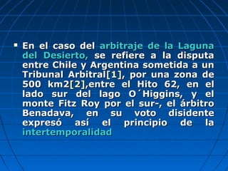  En el caso delEn el caso del arbitraje de la Lagunaarbitraje de la Laguna
del Desierto,del Desierto, se refiere a la disputase refiere a la disputa
entre Chile y Argentina sometida a unentre Chile y Argentina sometida a un
Tribunal ArbitralTribunal Arbitral[1][1], por una zona de, por una zona de
500 km2500 km2[2][2],entre el Hito 62, en el,entre el Hito 62, en el
lado sur del lago O´Higgins, y ellado sur del lago O´Higgins, y el
monte Fitz Roy por el sur-, el árbitromonte Fitz Roy por el sur-, el árbitro
Benadava, en su voto disidenteBenadava, en su voto disidente
expresó así el principio de laexpresó así el principio de la
intertemporalidadintertemporalidad
 