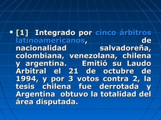  [1][1] Integrado porIntegrado por cinco árbitroscinco árbitros
latinoamericanoslatinoamericanos, de, de
nacionalidad salvadoreña,nacionalidad salvadoreña,
colombiana, venezolana, chilenacolombiana, venezolana, chilena
y argentina. Emitió su Laudoy argentina. Emitió su Laudo
Arbitral el 21 de octubre deArbitral el 21 de octubre de
1994, y por 3 votos contra 2, la1994, y por 3 votos contra 2, la
tesis chilena fue derrotada ytesis chilena fue derrotada y
Argentina obtuvo la totalidad delArgentina obtuvo la totalidad del
área disputada.área disputada.
 