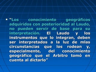  ““Los conocimiento geográficosLos conocimiento geográficos
adquiridos con posterioridad al Laudo,adquiridos con posterioridad al Laudo,
no pueden servir de base para suno pueden servir de base para su
interpretación.interpretación. El Laudo y losEl Laudo y los
instrumentos que lo integran, debeninstrumentos que lo integran, deben
ser interpretados a la luz de mlasser interpretados a la luz de mlas
circunstancias que los rodean y,circunstancias que los rodean y,
especialmente, del conocimientoespecialmente, del conocimiento
geográfico que el Arbitro tomó engeográfico que el Arbitro tomó en
cuenta al dictarlo”cuenta al dictarlo”
 