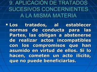 9. APLICACIÓN DE TRATADOS9. APLICACIÓN DE TRATADOS
SUCESIVOS CONCERNIENTESSUCESIVOS CONCERNIENTES
A LA MISMA MATERIAA LA MISMA MATERIA
 Los tratados, al establecerLos tratados, al establecer
normas de conducta para lasnormas de conducta para las
Partes, las obligan a abstenersePartes, las obligan a abstenerse
de realizar actos incompatiblesde realizar actos incompatibles
con los compromisos que hancon los compromisos que han
asumido en virtud de ellos. Si loasumido en virtud de ellos. Si lo
hacen, cometen un acto ilícito,hacen, cometen un acto ilícito,
que no puede beneficiarlas.que no puede beneficiarlas.
 