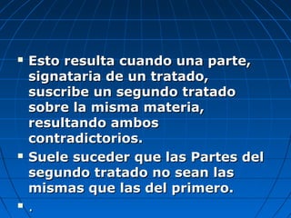  Esto resulta cuando una parte,Esto resulta cuando una parte,
signataria de un tratado,signataria de un tratado,
suscribe un segundo tratadosuscribe un segundo tratado
sobre la misma materia,sobre la misma materia,
resultando ambosresultando ambos
contradictorios.contradictorios.
 Suele suceder que las Partes delSuele suceder que las Partes del
segundo tratado no sean lassegundo tratado no sean las
mismas que las del primero.mismas que las del primero.
 ..
 