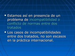  Estamos así en presencia de unEstamos así en presencia de un
problema deproblema de incompatibilidad oincompatibilidad o
conflicto de normas entre dosconflicto de normas entre dos
tratadostratados
 Los casos de incompatibilidadesLos casos de incompatibilidades
entre dos tratados, no son escasosentre dos tratados, no son escasos
en la práctica internacional.en la práctica internacional.
 