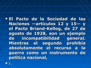  El Pacto de la Sociedad de lasEl Pacto de la Sociedad de las
Naciones —artículos 12 y 15— yNaciones —artículos 12 y 15— y
el Pacto Briand-Kellog, de 27 deel Pacto Briand-Kellog, de 27 de
agosto de 1928, son un ejemploagosto de 1928, son un ejemplo
de incompatibilidad general.de incompatibilidad general.
Mientras el segundo prohibíaMientras el segundo prohibía
absolutamente el recurso a laabsolutamente el recurso a la
guerra como un instrumento deguerra como un instrumento de
política nacional,política nacional,
 r.r.
 