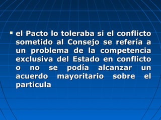  el Pacto lo toleraba si el conflictoel Pacto lo toleraba si el conflicto
sometido al Consejo se refería asometido al Consejo se refería a
un problema de la competenciaun problema de la competencia
exclusiva del Estado en conflictoexclusiva del Estado en conflicto
o no se podía alcanzar uno no se podía alcanzar un
acuerdo mayoritario sobre elacuerdo mayoritario sobre el
particulaparticula
 