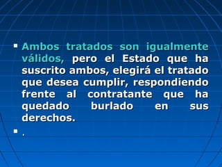 Ambos tratados son igualmenteAmbos tratados son igualmente
válidos,válidos, pero el Estado que hapero el Estado que ha
suscrito ambos, elegirá el tratadosuscrito ambos, elegirá el tratado
que desea cumplir, respondiendoque desea cumplir, respondiendo
frente al contratante que hafrente al contratante que ha
quedado burlado en susquedado burlado en sus
derechos.derechos.
 ..
 