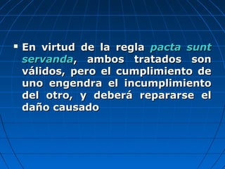  En virtud de la reglaEn virtud de la regla pacta suntpacta sunt
servandaservanda, ambos tratados son, ambos tratados son
válidos, pero el cumplimiento deválidos, pero el cumplimiento de
uno engendra el incumplimientouno engendra el incumplimiento
del otro, y deberá repararse eldel otro, y deberá repararse el
daño causadodaño causado
 