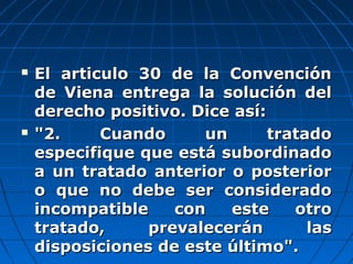  El articulo 30 de la ConvenciónEl articulo 30 de la Convención
de Viena entrega la solución delde Viena entrega la solución del
derecho positivo. Dice así:derecho positivo. Dice así:
 "2. Cuando un tratado"2. Cuando un tratado
especifique que está subordinadoespecifique que está subordinado
a un tratado anterior o posteriora un tratado anterior o posterior
o que no debe ser consideradoo que no debe ser considerado
incompatible con este otroincompatible con este otro
tratado, prevalecerán lastratado, prevalecerán las
disposiciones de este último".disposiciones de este último".
 