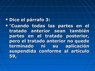  Dice el párrafo 3:Dice el párrafo 3:
 ""Cuando todas las partes en elCuando todas las partes en el
tratado anterior sean tambiéntratado anterior sean también
partes en el tratado posterior,partes en el tratado posterior,
pero el tratado anterior no quedepero el tratado anterior no quede
terminado ni su aplicaciónterminado ni su aplicación
suspendida conforme al artículosuspendida conforme al artículo
59,59,
 
