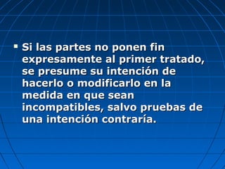 Si las partes no ponen finSi las partes no ponen fin
expresamente al primer tratado,expresamente al primer tratado,
se presume su intención dese presume su intención de
hacerlo o modificarlo en lahacerlo o modificarlo en la
medida en que seanmedida en que sean
incompatibles, salvo pruebas deincompatibles, salvo pruebas de
una intención contraría.una intención contraría.
 