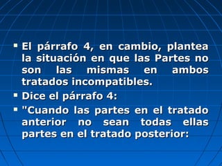  El párrafo 4, en cambio, planteaEl párrafo 4, en cambio, plantea
la situación en que las Partes nola situación en que las Partes no
son las mismas en ambosson las mismas en ambos
tratados incompatibles.tratados incompatibles.
 Dice el párrafo 4:Dice el párrafo 4:
 "Cuando las partes en el tratado"Cuando las partes en el tratado
anterior no sean todas ellasanterior no sean todas ellas
partes en el tratado posterior:partes en el tratado posterior:
 