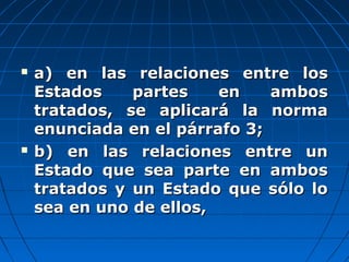  a) en las relaciones entre losa) en las relaciones entre los
Estados partes en ambosEstados partes en ambos
tratados, se aplicará la normatratados, se aplicará la norma
enunciada en el párrafo 3;enunciada en el párrafo 3;
 b) en las relaciones entre unb) en las relaciones entre un
Estado que sea parte en ambosEstado que sea parte en ambos
tratados y un Estado que sólo lotratados y un Estado que sólo lo
sea en uno de ellos,sea en uno de ellos,
 