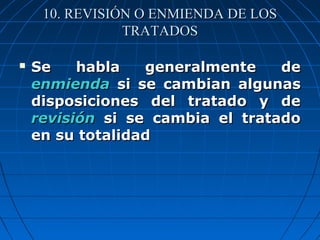 10. REVISIÓN O ENMIENDA DE LOS10. REVISIÓN O ENMIENDA DE LOS
TRATADOSTRATADOS
 Se habla generalmente deSe habla generalmente de
enmiendaenmienda si se cambian algunassi se cambian algunas
disposiciones del tratado y dedisposiciones del tratado y de
revisiónrevisión si se cambia el tratadosi se cambia el tratado
en su totalidaden su totalidad
 