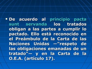  De acuerdo alDe acuerdo al principio pactaprincipio pacta
sunt servandasunt servanda los tratadoslos tratados
obligan a las partes a cumplir loobligan a las partes a cumplir lo
pactado. Ello está reconocido enpactado. Ello está reconocido en
el Preámbulo de la Carta de lasel Preámbulo de la Carta de las
Naciones Unidas —"respeto deNaciones Unidas —"respeto de
las obligaciones emanadas de unlas obligaciones emanadas de un
tratado"— y en la Carta de latratado"— y en la Carta de la
O.E.A. (artículo 17).O.E.A. (artículo 17).
 