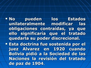  No pueden los EstadosNo pueden los Estados
unilateralmente modificar lasunilateralmente modificar las
obligaciones contraídas, ya queobligaciones contraídas, ya que
ello significaría que el tratadoello significaría que el tratado
quedarla su poder discrecional.quedarla su poder discrecional.
 Esta doctrina fue sostenida por elEsta doctrina fue sostenida por el
juez Alvarez en 1920 cuandojuez Alvarez en 1920 cuando
Bolivia pidió a la Sociedad de lasBolivia pidió a la Sociedad de las
Naciones la revisión del tratadoNaciones la revisión del tratado
de paz de 1904de paz de 1904..
 