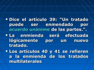  Dice el artículo 39: "Un tratadoDice el artículo 39: "Un tratado
puede ser enmendado porpuede ser enmendado por
acuerdo unánimeacuerdo unánime de las partes.".de las partes.".
 La enmienda será efectuadaLa enmienda será efectuada
lógicamente por un nuevológicamente por un nuevo
tratado.tratado.
 Los artículos 40 y 41 se refierenLos artículos 40 y 41 se refieren
a la enmienda de los tratadosa la enmienda de los tratados
multilateralesmultilaterales
 
