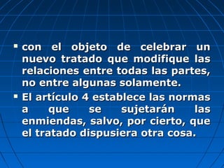  con el objeto de celebrar uncon el objeto de celebrar un
nuevo tratado que modifique lasnuevo tratado que modifique las
relaciones entre todas las partes,relaciones entre todas las partes,
no entre algunas solamente.no entre algunas solamente.
 El artículo 4 establece las normasEl artículo 4 establece las normas
a que se sujetarán lasa que se sujetarán las
enmiendas, salvo, por cierto, queenmiendas, salvo, por cierto, que
el tratado dispusiera otra cosa.el tratado dispusiera otra cosa.
 