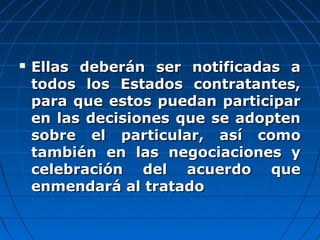  Ellas deberán ser notificadas aEllas deberán ser notificadas a
todos los Estados contratantes,todos los Estados contratantes,
para que estos puedan participarpara que estos puedan participar
en las decisiones que se adoptenen las decisiones que se adopten
sobre el particular, así comosobre el particular, así como
también en las negociaciones ytambién en las negociaciones y
celebración del acuerdo quecelebración del acuerdo que
enmendará al tratadoenmendará al tratado
 