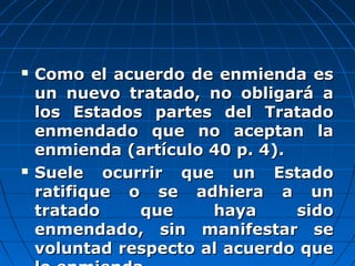  Como el acuerdo de enmienda esComo el acuerdo de enmienda es
un nuevo tratado, no obligará aun nuevo tratado, no obligará a
los Estados partes del Tratadolos Estados partes del Tratado
enmendado que no aceptan laenmendado que no aceptan la
enmienda (artículo 40 p. 4).enmienda (artículo 40 p. 4).
 Suele ocurrir que un EstadoSuele ocurrir que un Estado
ratifique o se adhiera a unratifique o se adhiera a un
tratado que haya sidotratado que haya sido
enmendado, sin manifestar seenmendado, sin manifestar se
voluntad respecto al acuerdo quevoluntad respecto al acuerdo que
 