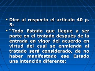  Dice al respecto el articulo 40 p.Dice al respecto el articulo 40 p.
5:5:
 ““Todo Estado que llegue a serTodo Estado que llegue a ser
parte en el tratado después de laparte en el tratado después de la
entrada en vigor del acuerdo enentrada en vigor del acuerdo en
virtud del cual se enmienda alvirtud del cual se enmienda al
tratado será considerado, de notratado será considerado, de no
haber manifestado ese Estadohaber manifestado ese Estado
una intención diferente:una intención diferente:
 