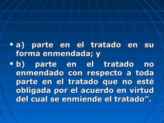  a) parte en el tratado en sua) parte en el tratado en su
forma enmendada; yforma enmendada; y
 b) parte en el tratado nob) parte en el tratado no
enmendado con respecto a todaenmendado con respecto a toda
parte en el tratado que no estéparte en el tratado que no esté
obligada por el acuerdo en virtudobligada por el acuerdo en virtud
del cual se enmiende el tratado”.del cual se enmiende el tratado”.
 