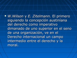  W.WilsonW.Wilson yy E. Zitelmann.E. Zitelmann. El primeroEl primero
siguiendo la concepción austiníanasiguiendo la concepción austiníana
del derecho como imperativodel derecho como imperativo
dimanado de uno superior en el senodimanado de uno superior en el seno
de una organización, ve en elde una organización, ve en el
Derecho internacional un campoDerecho internacional un campo
intermedio entre el derecho y laintermedio entre el derecho y la
moral.moral.
 