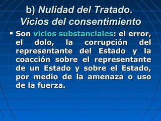 b)b) Nulidad del TratadoNulidad del Tratado..
Vicios del consentimientoVicios del consentimiento
 SonSon vicios substancialesvicios substanciales: el error,: el error,
el dolo, la corrupción delel dolo, la corrupción del
representante del Estado y larepresentante del Estado y la
coacción sobre el representantecoacción sobre el representante
de un Estado y sobre el Estado,de un Estado y sobre el Estado,
por medio de la amenaza o usopor medio de la amenaza o uso
de la fuerza.de la fuerza.
 