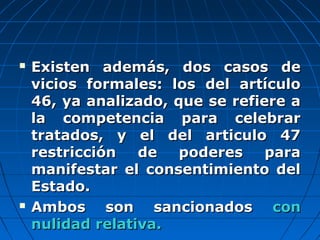  Existen además, dos casos deExisten además, dos casos de
vicios formales: los del artículovicios formales: los del artículo
46, ya analizado, que se refiere a46, ya analizado, que se refiere a
la competencia para celebrarla competencia para celebrar
tratados, y el del articulo 47tratados, y el del articulo 47
restricción de poderes pararestricción de poderes para
manifestar el consentimiento delmanifestar el consentimiento del
Estado.Estado.
 Ambos son sancionadosAmbos son sancionados concon
nulidad relativa.nulidad relativa.
 